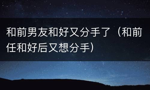 和前男友和好又分手了（和前任和好后又想分手）