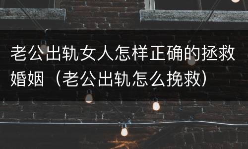 老公出轨女人怎样正确的拯救婚姻（老公出轨怎么挽救）