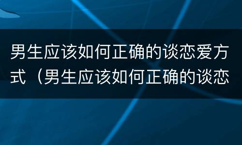 男生应该如何正确的谈恋爱方式（男生应该如何正确的谈恋爱方式和技巧）