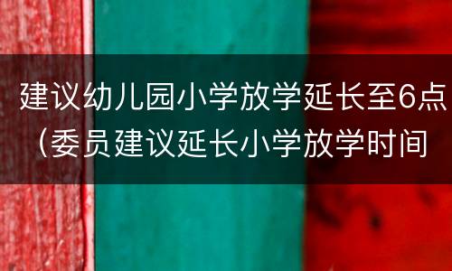 建议幼儿园小学放学延长至6点（委员建议延长小学放学时间至晚6点）