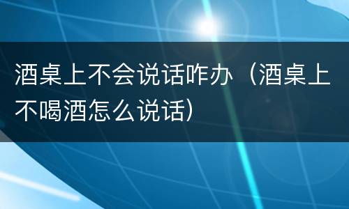 酒桌上不会说话咋办（酒桌上不喝酒怎么说话）