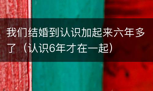 我们结婚到认识加起来六年多了（认识6年才在一起）