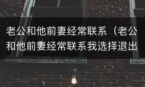 老公和他前妻经常联系（老公和他前妻经常联系我选择退出）