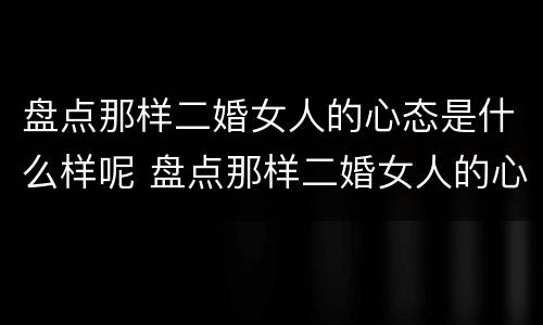 盘点那样二婚女人的心态是什么样呢 盘点那样二婚女人的心态是什么样呢