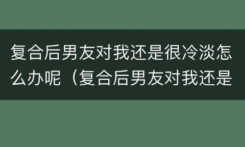 复合后男友对我还是很冷淡怎么办呢（复合后男友对我还是很冷淡怎么办呢）