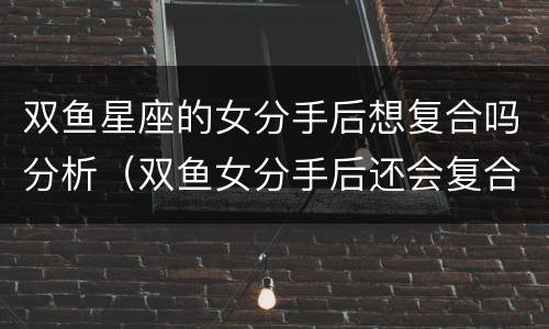 双鱼星座的女分手后想复合吗分析（双鱼女分手后还会复合吗）