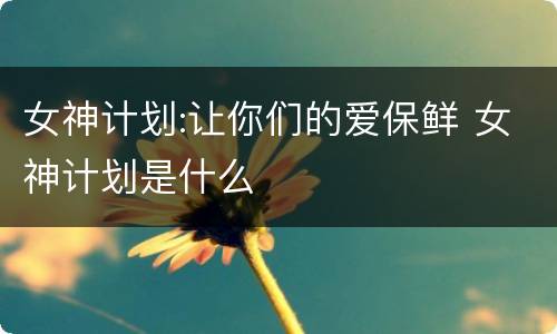 女神计划:让你们的爱保鲜 女神计划是什么