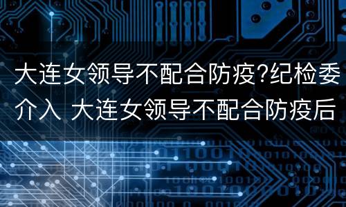 大连女领导不配合防疫?纪检委介入 大连女领导不配合防疫后续