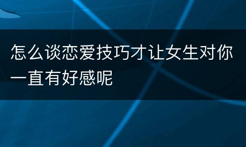 怎么谈恋爱技巧才让女生对你一直有好感呢
