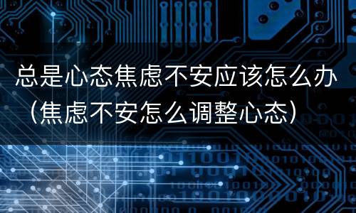 总是心态焦虑不安应该怎么办（焦虑不安怎么调整心态）