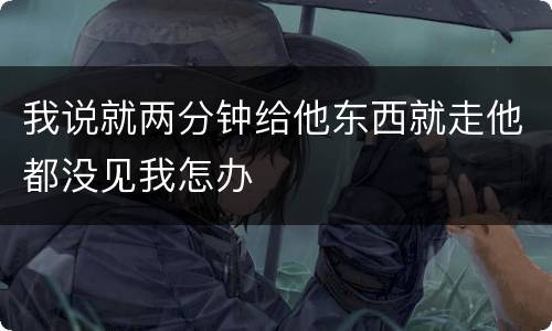 我说就两分钟给他东西就走他都没见我怎办