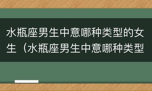 水瓶座男生中意哪种类型的女生（水瓶座男生中意哪种类型的女生喜欢）