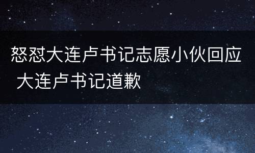 怒怼大连卢书记志愿小伙回应 大连卢书记道歉