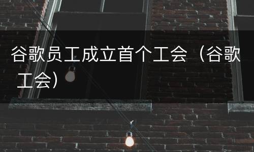谷歌员工成立首个工会（谷歌 工会）
