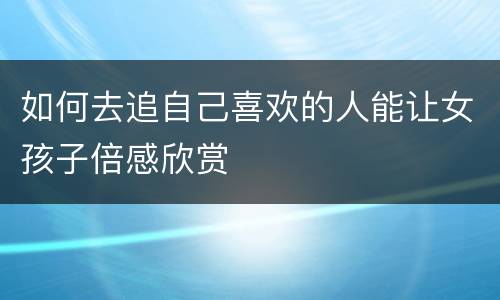 如何去追自己喜欢的人能让女孩子倍感欣赏