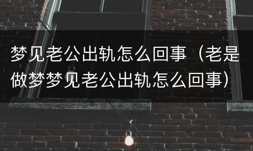 梦见老公出轨怎么回事（老是做梦梦见老公出轨怎么回事）
