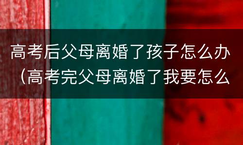 高考后父母离婚了孩子怎么办（高考完父母离婚了我要怎么办）