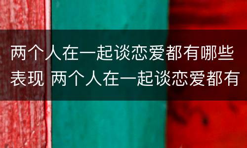 两个人在一起谈恋爱都有哪些表现 两个人在一起谈恋爱都有哪些表现呢