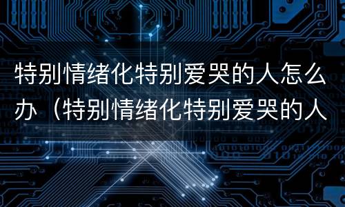 特别情绪化特别爱哭的人怎么办（特别情绪化特别爱哭的人怎么办呢）