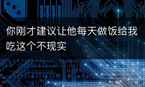 你刚才建议让他每天做饭给我吃这个不现实