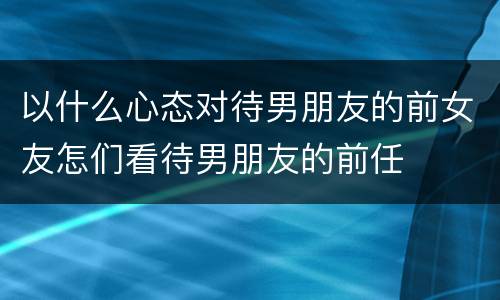 以什么心态对待男朋友的前女友怎们看待男朋友的前任