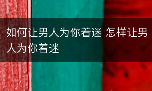 如何让男人为你着迷 怎样让男人为你着迷