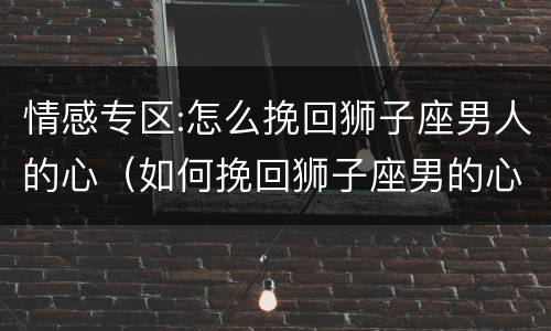 情感专区:怎么挽回狮子座男人的心（如何挽回狮子座男的心）