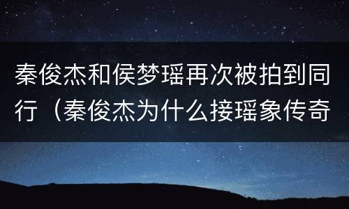 秦俊杰和侯梦瑶再次被拍到同行（秦俊杰为什么接瑶象传奇）