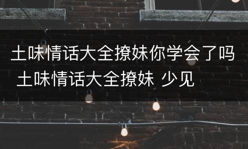 土味情话大全撩妹你学会了吗 土味情话大全撩妹 少见
