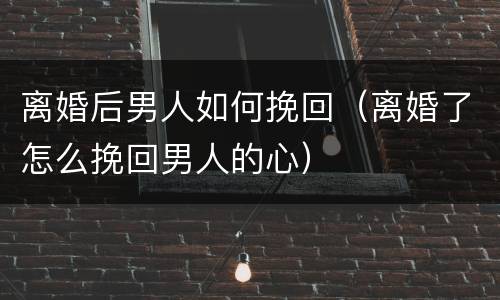 离婚后男人如何挽回（离婚了怎么挽回男人的心）