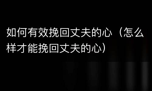 如何有效挽回丈夫的心（怎么样才能挽回丈夫的心）