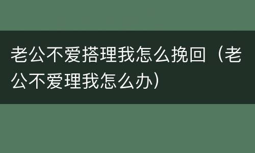 老公不爱搭理我怎么挽回（老公不爱理我怎么办）