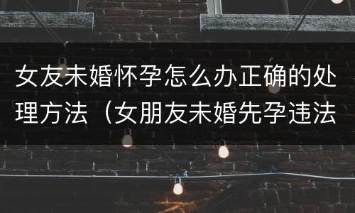女友未婚怀孕怎么办正确的处理方法（女朋友未婚先孕违法么）