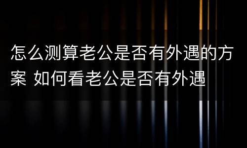 怎么测算老公是否有外遇的方案 如何看老公是否有外遇