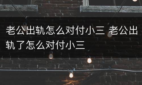 老公出轨怎么对付小三 老公出轨了怎么对付小三