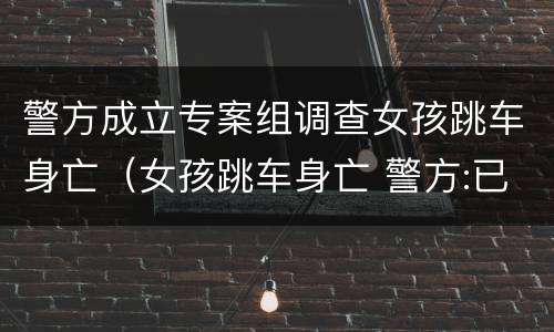 警方成立专案组调查女孩跳车身亡（女孩跳车身亡 警方:已成立专案组）