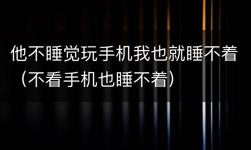 他不睡觉玩手机我也就睡不着（不看手机也睡不着）