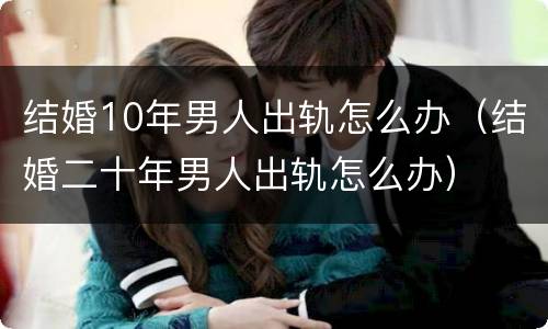 结婚10年男人出轨怎么办（结婚二十年男人出轨怎么办）