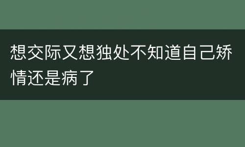 想交际又想独处不知道自己矫情还是病了