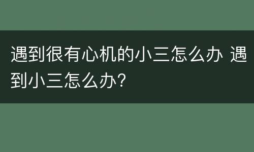 遇到很有心机的小三怎么办 遇到小三怎么办?