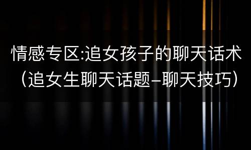 情感专区:追女孩子的聊天话术（追女生聊天话题-聊天技巧）