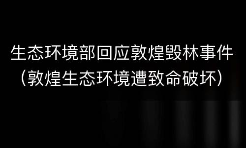 生态环境部回应敦煌毁林事件（敦煌生态环境遭致命破坏）