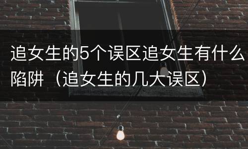 追女生的5个误区追女生有什么陷阱（追女生的几大误区）