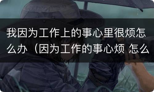 我因为工作上的事心里很烦怎么办（因为工作的事心烦 怎么办）