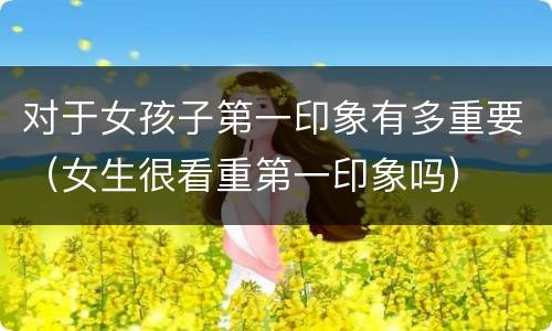 对于女孩子第一印象有多重要（女生很看重第一印象吗）