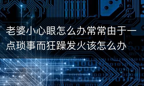 老婆小心眼怎么办常常由于一点琐事而狂躁发火该怎么办