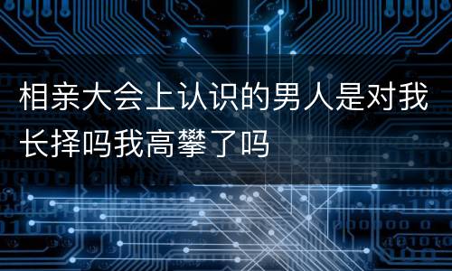 相亲大会上认识的男人是对我长择吗我高攀了吗
