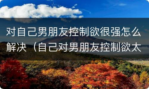 对自己男朋友控制欲很强怎么解决（自己对男朋友控制欲太强）