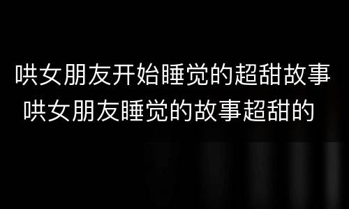 哄女朋友开始睡觉的超甜故事 哄女朋友睡觉的故事超甜的