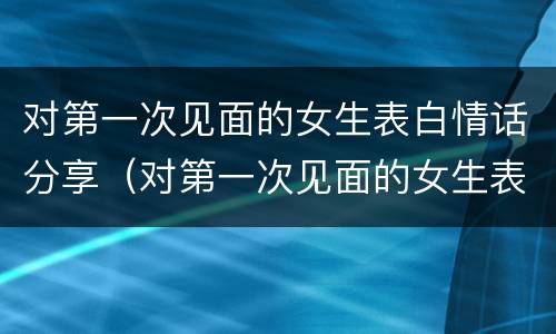 对第一次见面的女生表白情话分享（对第一次见面的女生表白情话分享视频）